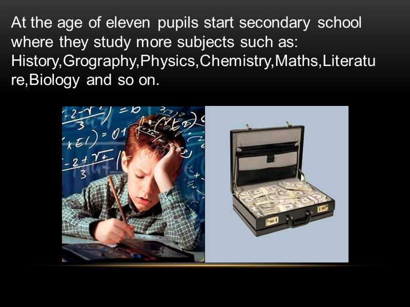 At the age of eleven pupils start secondary school where they study more subjects